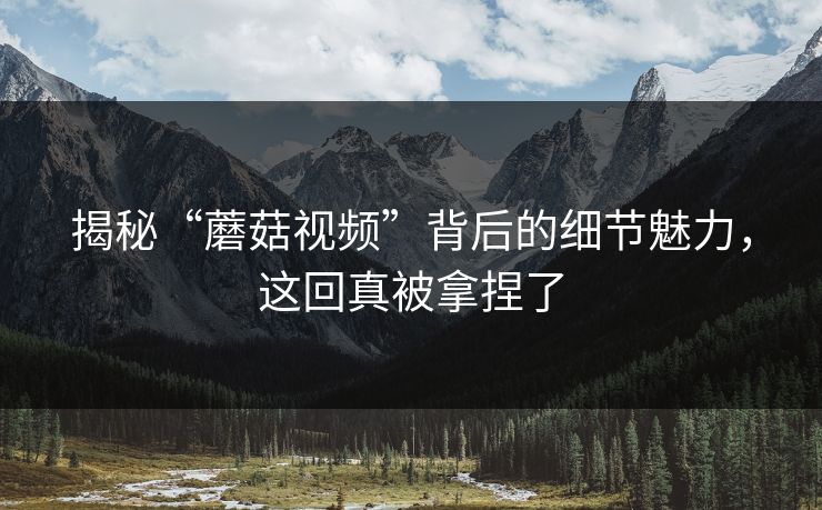 揭秘“蘑菇视频”背后的细节魅力，这回真被拿捏了