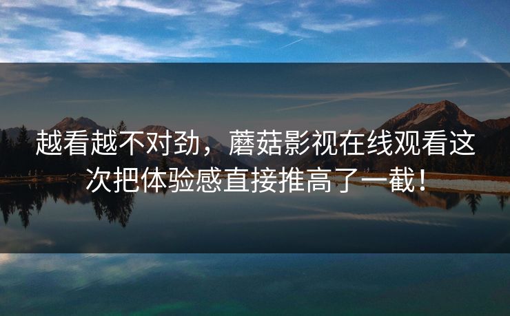 越看越不对劲，蘑菇影视在线观看这次把体验感直接推高了一截！