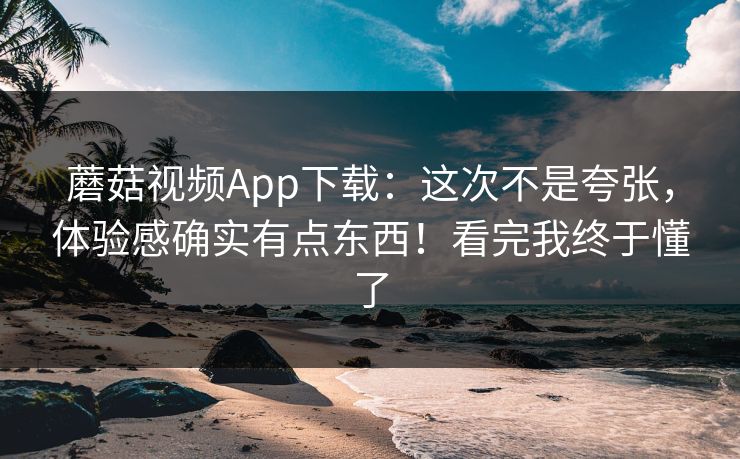 蘑菇视频App下载：这次不是夸张，体验感确实有点东西！看完我终于懂了
