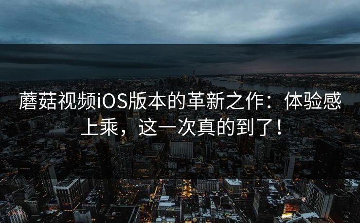 蘑菇视频iOS版本的革新之作：体验感上乘，这一次真的到了！