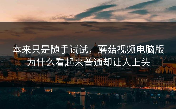 本来只是随手试试，蘑菇视频电脑版为什么看起来普通却让人上头
