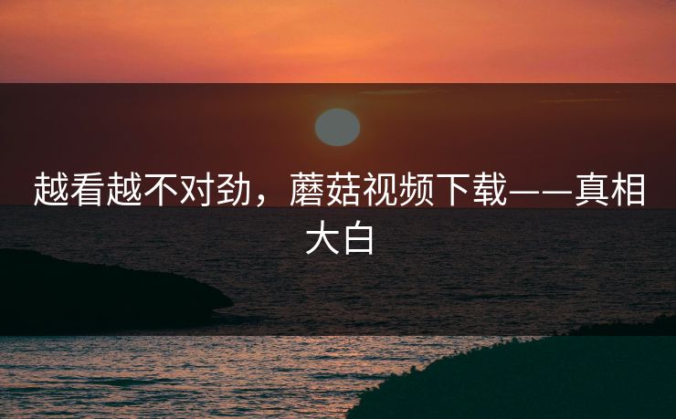 越看越不对劲，蘑菇视频下载——真相大白