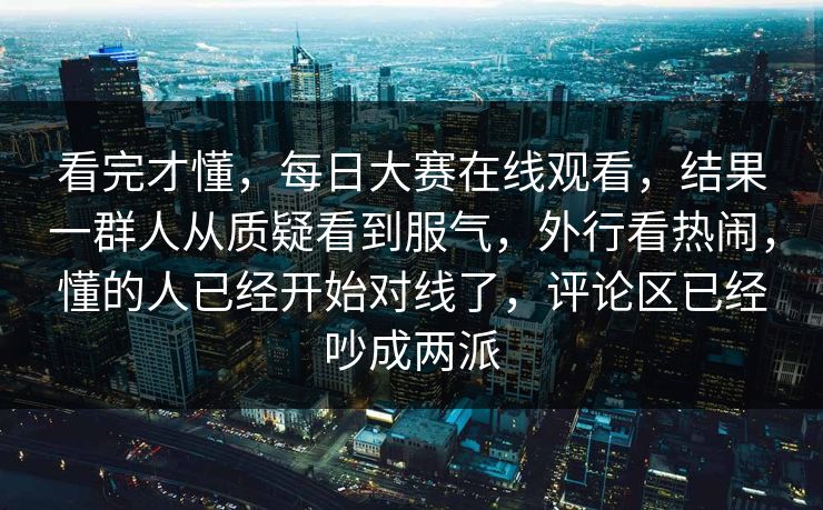 看完才懂，每日大赛在线观看，结果一群人从质疑看到服气，外行看热闹，懂的人已经开始对线了，评论区已经吵成两派