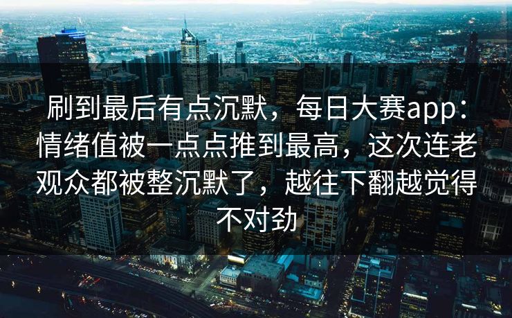 刷到最后有点沉默，每日大赛app：情绪值被一点点推到最高，这次连老观众都被整沉默了，越往下翻越觉得不对劲