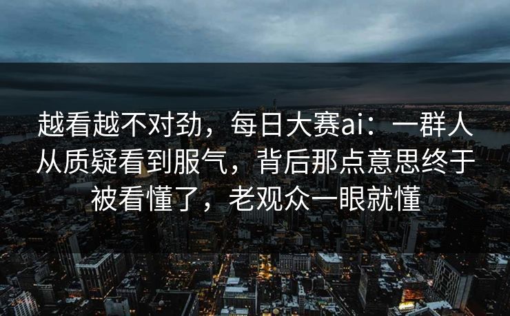 越看越不对劲，每日大赛ai：一群人从质疑看到服气，背后那点意思终于被看懂了，老观众一眼就懂