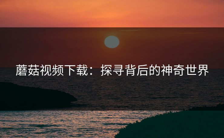 蘑菇视频下载：探寻背后的神奇世界
