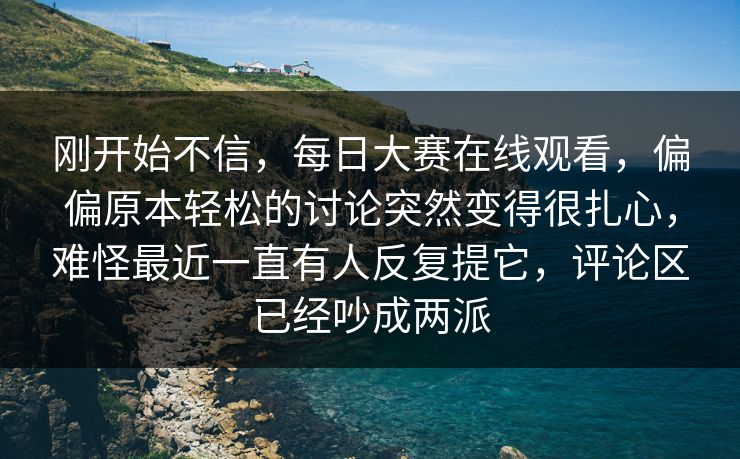 刚开始不信，每日大赛在线观看，偏偏原本轻松的讨论突然变得很扎心，难怪最近一直有人反复提它，评论区已经吵成两派