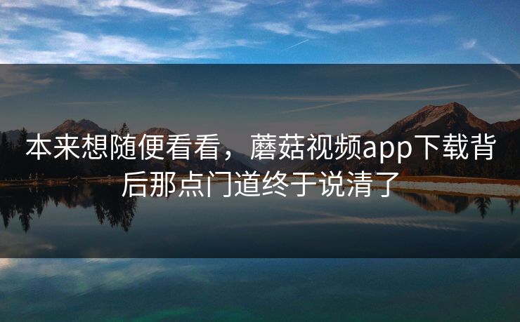 本来想随便看看，蘑菇视频app下载背后那点门道终于说清了