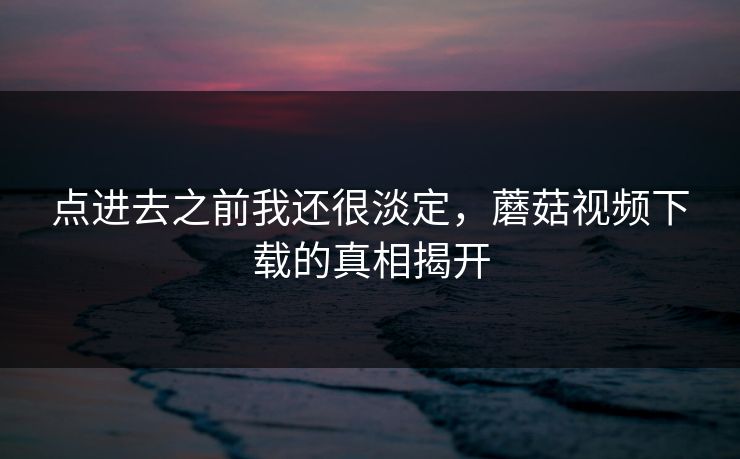 点进去之前我还很淡定，蘑菇视频下载的真相揭开