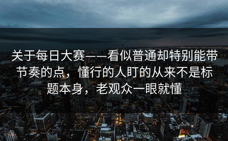 关于每日大赛——看似普通却特别能带节奏的点，懂行的人盯的从来不是标题本身，老观众一眼就懂