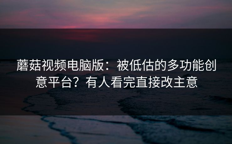蘑菇视频电脑版：被低估的多功能创意平台？有人看完直接改主意