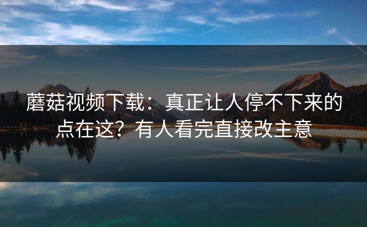 蘑菇视频下载：真正让人停不下来的点在这？有人看完直接改主意