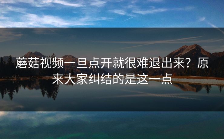 蘑菇视频一旦点开就很难退出来？原来大家纠结的是这一点