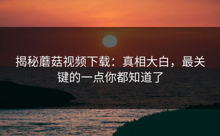 揭秘蘑菇视频下载：真相大白，最关键的一点你都知道了