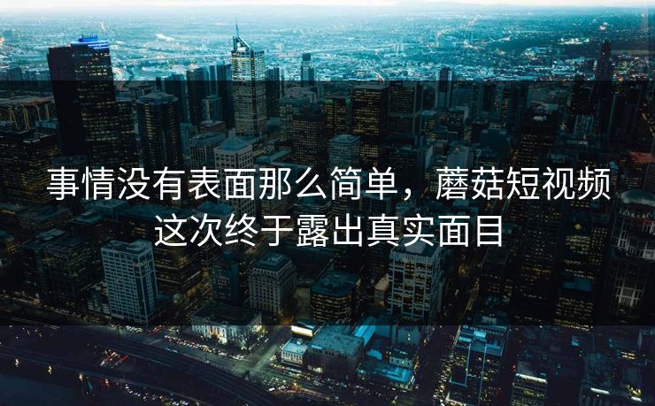 事情没有表面那么简单，蘑菇短视频这次终于露出真实面目