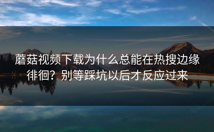 蘑菇视频下载为什么总能在热搜边缘徘徊？别等踩坑以后才反应过来