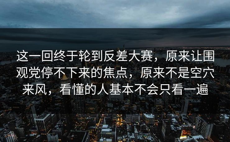 这一回终于轮到反差大赛，原来让围观党停不下来的焦点，原来不是空穴来风，看懂的人基本不会只看一遍