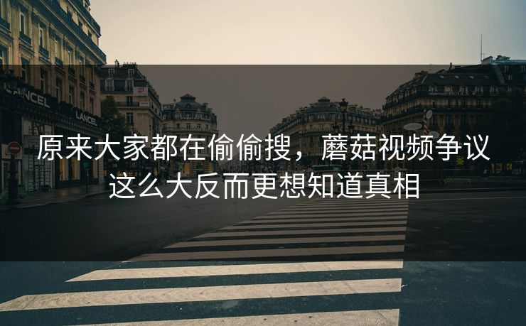 原来大家都在偷偷搜,蘑菇视频争议这么大反而更想知道真相 原来大家都在偷偷搜,蘑菇视频争议这么大反而更想知道真相