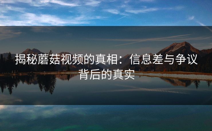 揭秘蘑菇视频的真相：信息差与争议背后的真实