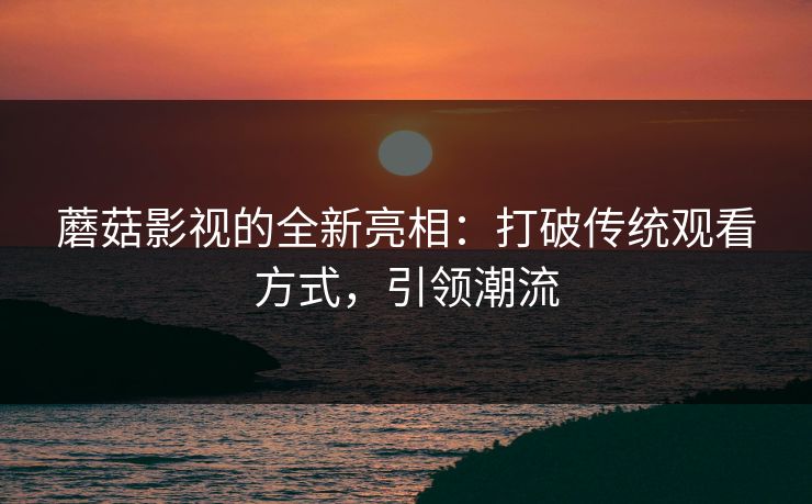 蘑菇影视的全新亮相：打破传统观看方式，引领潮流