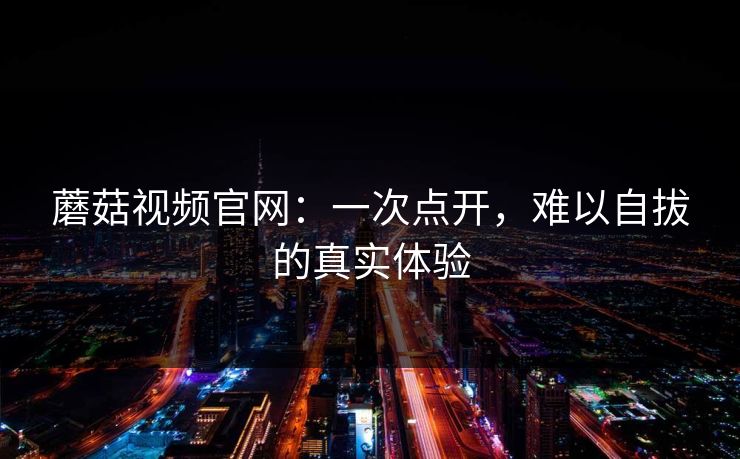 蘑菇视频官网：一次点开，难以自拔的真实体验