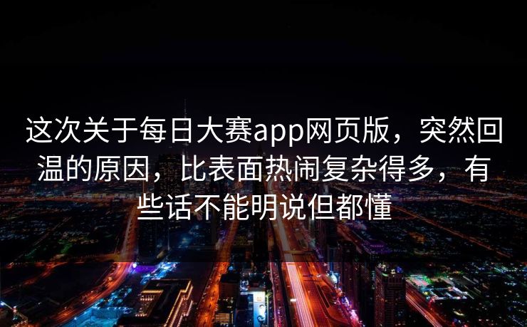 这次关于每日大赛app网页版，突然回温的原因，比表面热闹复杂得多，有些话不能明说但都懂