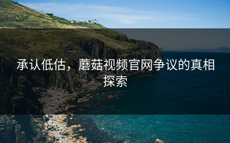 承认低估，蘑菇视频官网争议的真相探索
