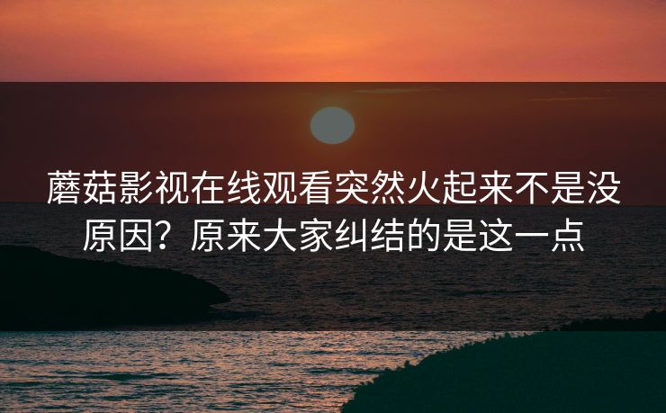 蘑菇影视在线观看突然火起来不是没原因？原来大家纠结的是这一点