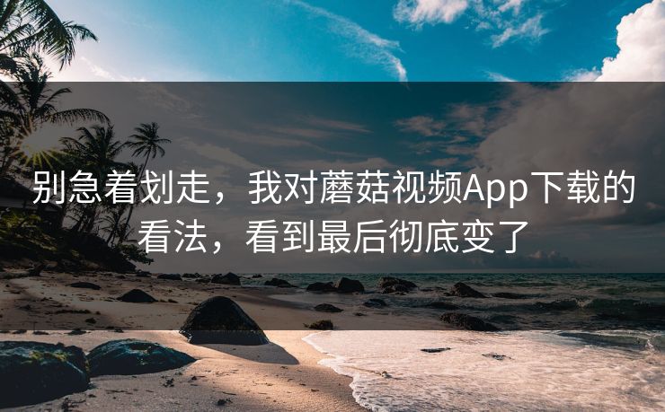 别急着划走，我对蘑菇视频App下载的看法，看到最后彻底变了