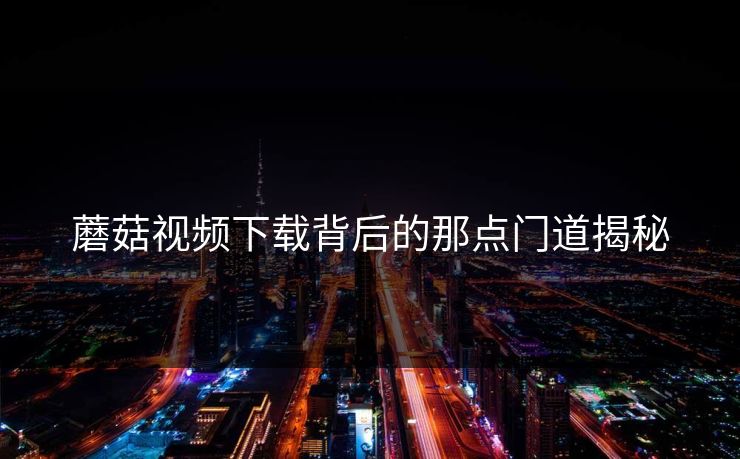 蘑菇视频下载背后的那点门道揭秘 蘑菇视频下载背后的那点门道揭秘