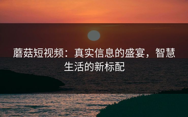 蘑菇短视频:真实信息的盛宴,智慧生活的新标配 蘑菇短视频:真实信息的盛宴,智慧生活的新标配