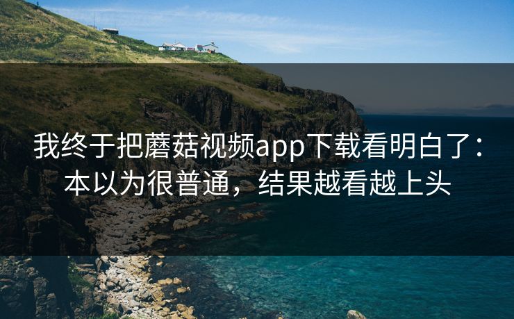 我终于把蘑菇视频app下载看明白了：本以为很普通，结果越看越上头