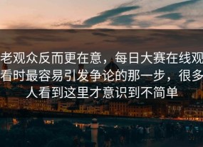老观众反而更在意，每日大赛在线观看时最容易引发争论的那一步，很多人看到这里才意识到不简单