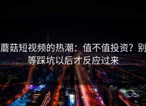 蘑菇短视频的热潮：值不值投资？别等踩坑以后才反应过来