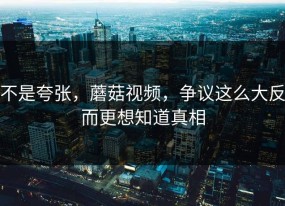 不是夸张，蘑菇视频，争议这么大反而更想知道真相