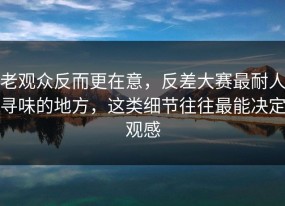 老观众反而更在意，反差大赛最耐人寻味的地方，这类细节往往最能决定观感