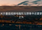 关于蘑菇视频电脑版比想象中还要更上头