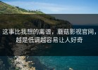 这事比我想的离谱，蘑菇影视官网，越是低调越容易让人好奇