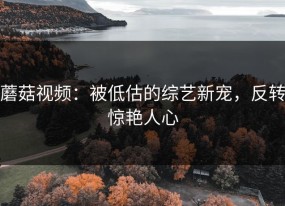 蘑菇视频：被低估的综艺新宠，反转惊艳人心