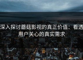 深入探讨蘑菇影视的真正价值：看透用户关心的真实需求