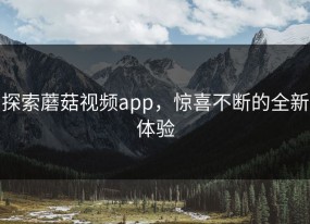 探索蘑菇视频app，惊喜不断的全新体验
