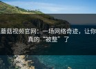 蘑菇视频官网：一场网络奇迹，让你真的“被整”了