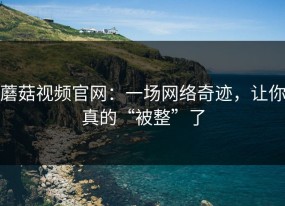 蘑菇视频官网：一场网络奇迹，让你真的“被整”了