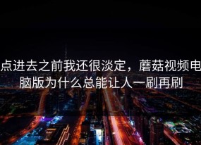 点进去之前我还很淡定，蘑菇视频电脑版为什么总能让人一刷再刷