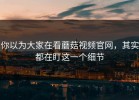 你以为大家在看蘑菇视频官网，其实都在盯这一个细节