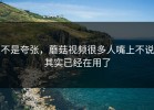 不是夸张，蘑菇视频很多人嘴上不说其实已经在用了
