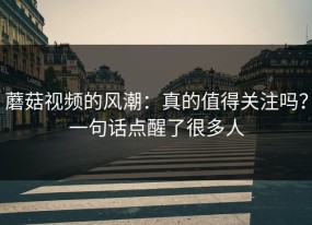 蘑菇视频的风潮：真的值得关注吗？一句话点醒了很多人