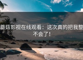 蘑菇影视在线观看：这次真的把我整不会了！