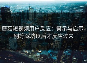 蘑菇短视频用户反应：警示与启示，别等踩坑以后才反应过来