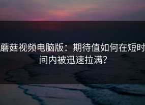 蘑菇视频电脑版：期待值如何在短时间内被迅速拉满？